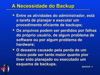 A Necessidade do Backup Entre as atividades do administrador, está a tarefa de planejar e executar um procedimento eficiente de backups; Os arquivos podem ser perdidos por falhas do próprio usuário, de algum problema de software ou por algum problema de hardware; O desastre causado pela perda de um disco pode ser tanto maior quanto pior tiver sido planejado ou executado um esquema de backups. 