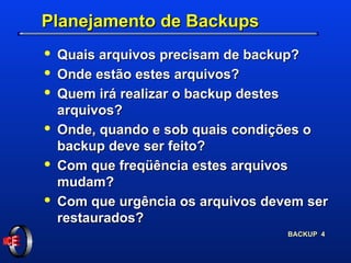 Planejamento de Backups Quais arquivos precisam de backup? Onde estão estes arquivos? Quem irá realizar o backup destes arquivos? Onde, quando e sob quais condições o backup deve ser feito? Com que freqüência estes arquivos mudam? Com que urgência os arquivos devem ser restaurados? 
