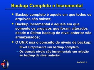 Backup Completo e Incremental Backup completo é aquele em que todos os arquivos são salvos; Backup incremental é aquele em que somente os arquivos que foram alterados desde o último backup de nível anterior são armazenados; O UNIX usa o conceito de níveis de backup:  Nível 0 representa um backup completo Os demais níveis são incrementais em relação ao backup de nível anterior  