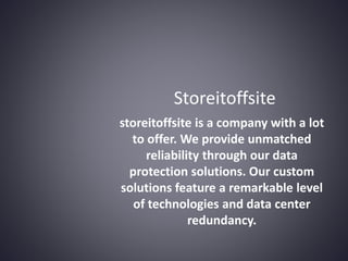 storeitoffsite is a company with a lot
to offer. We provide unmatched
reliability through our data
protection solutions. Our custom
solutions feature a remarkable level
of technologies and data center
redundancy.
Storeitoffsite
 