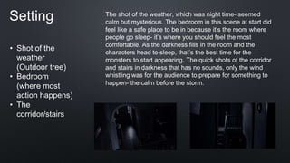 Setting
• Shot of the
weather
(Outdoor tree)
• Bedroom
(where most
action happens)
• The
corridor/stairs
The shot of the weather, which was night time- seemed
calm but mysterious. The bedroom in this scene at start did
feel like a safe place to be in because it’s the room where
people go sleep- it’s where you should feel the most
comfortable. As the darkness fills in the room and the
characters head to sleep, that’s the best time for the
monsters to start appearing. The quick shots of the corridor
and stairs in darkness that has no sounds, only the wind
whistling was for the audience to prepare for something to
happen- the calm before the storm.
 