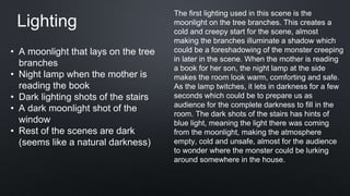 • A moonlight that lays on the tree
branches
• Night lamp when the mother is
reading the book
• Dark lighting shots of the stairs
• A dark moonlight shot of the
window
• Rest of the scenes are dark
(seems like a natural darkness)
Lighting
The first lighting used in this scene is the
moonlight on the tree branches. This creates a
cold and creepy start for the scene, almost
making the branches illuminate a shadow which
could be a foreshadowing of the monster creeping
in later in the scene. When the mother is reading
a book for her son, the night lamp at the side
makes the room look warm, comforting and safe.
As the lamp twitches, it lets in darkness for a few
seconds which could be to prepare us as
audience for the complete darkness to fill in the
room. The dark shots of the stairs has hints of
blue light, meaning the light there was coming
from the moonlight, making the atmosphere
empty, cold and unsafe, almost for the audience
to wonder where the monster could be lurking
around somewhere in the house.
 