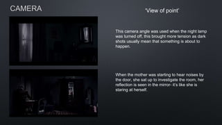CAMERA ‘View of point’
This camera angle was used when the night lamp
was turned off, this brought more tension as dark
shots usually mean that something is about to
happen.
When the mother was starting to hear noises by
the door, she sat up to investigate the room, her
reflection is seen in the mirror- it’s like she is
staring at herself.
 