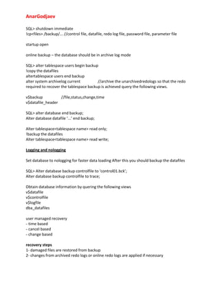 AnarGodjaev
SQL> shutdown immediate
!cp<files> /backup/... //control file, datafile, redo log file, password file, parameter file
startup open
online backup – the database should be in archive log mode
SQL> alter tablespace users begin backup
!copy the datafiles
altertablespace users end backup
alter system archivelog current
//archive the unarchivedredologs so that the redo
required to recover the tablespace backup is achieved query the following views.
v$backup
//file,status,change,time
v$datafile_header
SQL> alter database end backup;
Alter database datafile ‘...’ end backup;
Alter tablespace<tablespace name> read only;
!backup the datafiles
Alter tablespace<tablespace name> read write;
Logging and nologging
Set database to nologging for faster data loading After this you should backup the datafiles
SQL> Alter database backup controlfile to ‘control01.bck’;
Alter database backup controlfile to trace;
Obtain database information by quering the following views
v$datafile
v$controlfile
v$logfile
dba_datafiles
user managed recovery
- time based
- cancel based
- change based
recovery steps
1‐ damaged files are restored from backup
2‐ changes from archived redo logs or online redo logs are applied if necessary

 