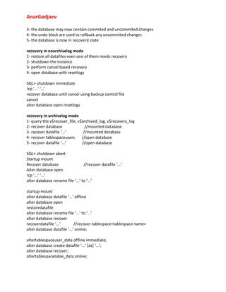AnarGodjaev
3‐ the database may now contain commited and uncommited changes
4‐ the undo block are used to rollback any uncommited changes
5‐ the database is now in recoverd state
recovery in noarchivelog mode
1‐ restore all datafiles even one of them needs recovery
2‐ shutdown the instance
3‐ perform cancel based recovery
4‐ open database with resetlogs
SQL> shutdown immediate
!cp ‘...’ ‘...’
recover database until cancel using backup control file
cancel
alter database open resetlogs
recovery in archivelog mode
1‐ query the v$recover_file, v$archived_log, v$recovery_log
2‐ recover database
//mounted database
3‐ recover datafile ‘...’
//mounted database
4‐ recover tablespaceusers
//open database
5‐ recover datafile ‘...’
//open database
SQL> shutdown abort
Startup mount
Recover database
//recover datafile ‘...’
Alter database open
!cp ‘...’ ‘...’
alter database rename file ‘...’ to ‘...’
startup mount
alter database datafile ‘...’ offline
alter database open
restoredatafile
alter database rename file ‘...’ to ‘...’
alter database recover
recoverdatafile ‘...’
//recover tablespace<tablespace name>
alter database datafile ‘...’ online;
altertablespaceuser_data offline immediate;
alter database create datafile ‘...’ [as] ‘...’;
alter database recover;
altertablespacetable_data online;

 