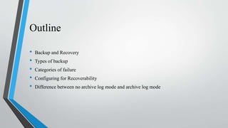 Outline
• Backup and Recovery
• Types of backup
• Categories of failure
• Configuring for Recoverability
• Difference between no archive log mode and archive log mode
 