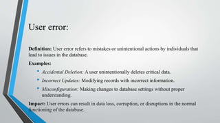 User error:
Definition: User error refers to mistakes or unintentional actions by individuals that
lead to issues in the database.
Examples:
• Accidental Deletion: A user unintentionally deletes critical data.
• Incorrect Updates: Modifying records with incorrect information.
• Misconfiguration: Making changes to database settings without proper
understanding.
Impact: User errors can result in data loss, corruption, or disruptions in the normal
functioning of the database.
 