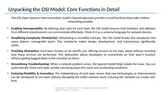 Demo Class - Mehak Ashraf - K.C. College of Engineering & Man
agement Studies & Research
Unpacking the OSI Model: Core Functions in Detail
The OSI (Open Systems Interconnection) model’s layered approach provides crucial functions that make modern
networking possible.
• Enabling Interoperability: By defining clear roles for each layer, the OSI model ensures that hardware and software
from different manufacturers can communicate effectively. Think of it as a universal language for network devices.
• Simplifying Complexity (Modularity): Networking is incredibly intricate. The OSI model breaks this complexity into
seven distinct, manageable layers. This modularity makes design, development, and maintenance significantly
easier.
• Providing Abstraction: Each layer focuses on its specific job, offering services to the layer above without revealing
how those services are performed. This abstraction allows developers to concentrate on their layer's function
without getting bogged down in the minutiae of others.
• Streamlining Troubleshooting: When a network problem arises, the layered model helps isolate the issue. You can
systematically check each layer, quickly narrowing down the cause and accelerating resolution.
• Fostering Flexibility & Innovation: The independence of each layer means that new technologies or improvements
can be introduced at one layer without disrupting the entire network stack, ensuring the network can evolve over
time.
 