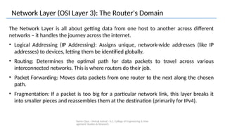 Demo Class - Mehak Ashraf - K.C. College of Engineering & Man
agement Studies & Research
Network Layer (OSI Layer 3): The Router's Domain
The Network Layer is all about getting data from one host to another across different
networks – it handles the journey across the internet.
• Logical Addressing (IP Addressing): Assigns unique, network-wide addresses (like IP
addresses) to devices, letting them be identified globally.
• Routing: Determines the optimal path for data packets to travel across various
interconnected networks. This is where routers do their job.
• Packet Forwarding: Moves data packets from one router to the next along the chosen
path.
• Fragmentation: If a packet is too big for a particular network link, this layer breaks it
into smaller pieces and reassembles them at the destination (primarily for IPv4).
 