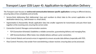 Demo Class - Mehak Ashraf - K.C. College of Engineering & Man
agement Studies & Research
Transport Layer (OSI Layer 4): Application-to-Application Delivery
The Transport Layer focuses on end-to-end communication between specific applications running on different devices,
ensuring data arrives completely and correctly.
• Service-Point Addressing (Port Addressing): Uses port numbers to direct data to the correct application on the
destination device (e.g., web browser vs. email client).
• Segmentation & Reassembly: Breaks application data into smaller segments for transmission and puts them back
together at the receiving end, ensuring the correct order.
• Connection Control: Manages communication sessions:
• TCP (Connection-Oriented): Establishes a reliable connection, guaranteeing delivery and managing flow.
• UDP (Connectionless): Offers faster, less reliable delivery without a prior connection.
• Error Control: Detects and corrects errors in segments to ensure accurate data delivery (especially with TCP).
• Flow Control: Prevents a fast sender from overwhelming a slower receiver, ensuring data can be processed.
 
