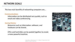 Demo Class - Mehak Ashraf - K.C. College of Engineering & Man
agement Studies & Research
The two main benefits of networking computers are…
Communications
Information can be distributed very quickly, such as
email and video conferencing.
Saving Money
Resources such as information, software, and
hardware can be shared.
CPUs and hard disks can be pooled together to create
a more powerful machine.
NETWORK GOALS
 