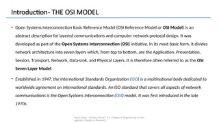 Demo Class - Mehak Ashraf - K.C. College of Engineering & Man
agement Studies & Research
Introduction- THE OSI MODEL
• Open Systems Interconnection Basic Reference Model (OSI Reference Model or OSI Model) is an
abstract description for layered communications and computer network protocol design. It was
developed as part of the Open Systems Interconnection (OSI) initiative. In its most basic form, it divides
network architecture into seven layers which, from top to bottom, are the Application, Presentation,
Session, Transport, Network, Data-Link, and Physical Layers. It is therefore often referred to as the OSI
Seven Layer Model.
• Established in 1947, the International Standards Organization (ISO) is a multinational body dedicated to
worldwide agreement on international standards. An ISO standard that covers all aspects of network
communications is the Open Systems Interconnection (OSI) model. It was first introduced in the late
1970s.
 