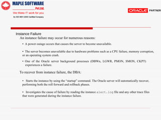 Instance Failure  An instance failure may occur for numerous reasons:  •  A power outage occurs that causes the server to become unavailable. •  The server becomes unavailable due to hardware problems such as a CPU failure, memory corruption, or an operating system crash.  •  One of the Oracle server background processes (DBW n , LGWR, PMON, SMON, CKPT) experiences a failure.  To recover from instance failure, the DBA:  •  Starts the instance by using the “startup” command. The Oracle server will automatically recover, performing both the roll forward and rollback phases. •  Investigates the cause of failure by reading the instance  alert.log  file and any other trace files that were generated during the instance failure.  
