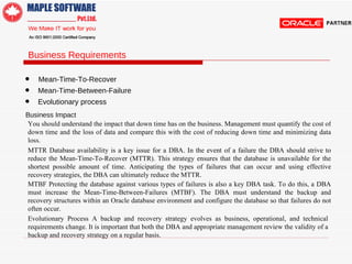Business Requirements  •  Mean-Time-To-Recover  •   Mean-Time-Between-Failure •   Evolutionary process  Business Impact  You should understand the impact that down time has on the business. Management must quantify the cost of down time and the loss of data and compare this with the cost of reducing down time and minimizing data loss.  MTTR  Database availability is a key issue for a DBA. In the event of a failure the DBA should strive to reduce the Mean-Time-To-Recover (MTTR). This strategy ensures that the database is unavailable for the shortest possible amount of time. Anticipating the types of failures that can occur and using effective recovery strategies, the DBA can ultimately reduce the MTTR.  MTBF  Protecting the database against various types of failures is also a key DBA task. To do this, a DBA must increase the Mean-Time-Between-Failures (MTBF). The DBA must understand the backup and recovery structures within an Oracle database environment and configure the database so that failures do not often occur.  Evolutionary Process  A backup and recovery strategy evolves as business, operational, and technical requirements change. It is important that both the DBA and appropriate management review the validity of a backup and recovery strategy on a regular basis.  