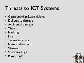 Threats to ICT Systems Computer/hardware failure Deliberate damage Accidental damage Theft Hacking Fire Terrorist attack Natural disasters Viruses Software bugs Power cuts 