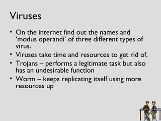Viruses On the internet find out the names and ‘modus operandi’ of three different types of virus. Viruses take time and resources to get rid of. Trojans – performs a legitimate task but also has an undesirable function Worm – keeps replicating itself using more resources up 