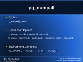 pg_dumpall
  ●   Syntax:
      pg_dumpall [options]


  ●   Connection Options:
      pg_dump -h <host> -p <port> -U <user> -W
      pg_dump --host=<host> --port=<port> --username=<user> --password


  ●   Environment Variables:
      PGDATABASE       PGHOST     PGPORT         PGUSER


PG West, 2009                                            www.consistentstate.com
by Kevin Kempter                                      kevink@consistentstate.com
 