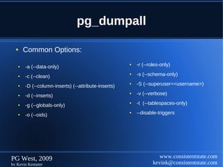 pg_dumpall

  ●    Common Options:

   ●   -a (--data-only)
                                                     ●   -r (--roles-only)

   ●   -c (--clean)
                                                     ●   -s (--schema-only)

   ●   -D (--column-inserts) (--attribute-inserts)
                                                     ●   -S (--superuser=<username>)

   ●   -d (--inserts)
                                                     ●   -v (--verbose)

   ●   -g (--globals-only)
                                                     ●   -t (--tablespaces-only)

   ●   -o (--oids)
                                                     ●   --disable-triggers




PG West, 2009                                                       www.consistentstate.com
by Kevin Kempter                                                 kevink@consistentstate.com
 