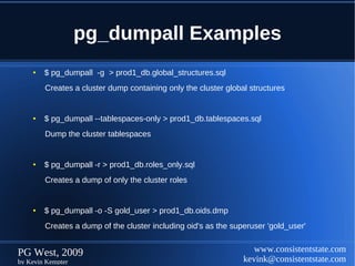 pg_dumpall Examples
    ●   $ pg_dumpall -g > prod1_db.global_structures.sql
        Creates a cluster dump containing only the cluster global structures


    ●   $ pg_dumpall --tablespaces-only > prod1_db.tablespaces.sql
        Dump the cluster tablespaces


    ●   $ pg_dumpall -r > prod1_db.roles_only.sql
        Creates a dump of only the cluster roles


    ●   $ pg_dumpall -o -S gold_user > prod1_db.oids.dmp
        Creates a dump of the cluster including oid's as the superuser 'gold_user'


PG West, 2009                                                      www.consistentstate.com
by Kevin Kempter                                                kevink@consistentstate.com
 