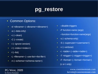 pg_restore
  ●    Common Options:
   ●   -d <dbname> (--dbname=<dbname>)
                                                ●   --disable-triggers

   ●   -a (--data-only)
                                                ●   -P function-name (args)

   ●   -c (--clean)                                 --function=function-name(args)

   ●   -C (--create)
                                                ●   -s (--schema-only)

   ●   -i (--ignore-version)
                                                ●   -S (--superuser=<username>)

   ●   -I (--index=<index>)
                                                ●   -v (--verbose)

   ●   -l (--list)
                                                ●   -t <table> (--table=<table>)

   ●   -L <filename> (--use-list=<list-file>)
                                                ●   -T <trigger> (--trigger=<trigger>)

   ●   -n (--schema=<schema-name>)
                                                ●   -F <format> (--format=<format>)
                                                    (c or t only)

PG West, 2009                                                  www.consistentstate.com
by Kevin Kempter                                            kevink@consistentstate.com
 