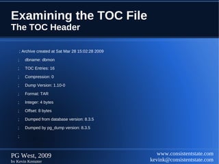Examining the TOC File
The TOC Header

       ; Archive created at Sat Mar 28 15:02:28 2009

   ;      dbname: dbmon

   ;      TOC Entries: 16

   ;      Compression: 0

   ;      Dump Version: 1.10-0

   ;      Format: TAR

   ;      Integer: 4 bytes

   ;      Offset: 8 bytes

   ;      Dumped from database version: 8.3.5

   ;      Dumped by pg_dump version: 8.3.5

   ;



PG West, 2009                                             www.consistentstate.com
by Kevin Kempter                                       kevink@consistentstate.com
 