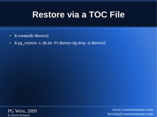 Restore via a TOC File

 ●   $ createdb dbmon2
 ●   $ pg_restore -L db.lst -Ft dbmon-dg.dmp -d dbmon2




PG West, 2009                                               www.consistentstate.com
by Kevin Kempter                                         kevink@consistentstate.com
 