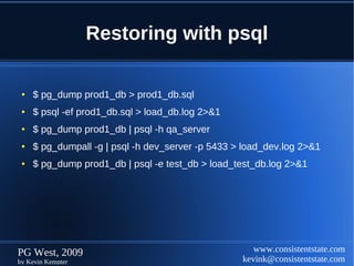 Restoring with psql

 ●   $ pg_dump prod1_db > prod1_db.sql
 ●   $ psql -ef prod1_db.sql > load_db.log 2>&1
 ●   $ pg_dump prod1_db | psql -h qa_server
 ●   $ pg_dumpall -g | psql -h dev_server -p 5433 > load_dev.log 2>&1
 ●   $ pg_dump prod1_db | psql -e test_db > load_test_db.log 2>&1




PG West, 2009                                         www.consistentstate.com
by Kevin Kempter                                   kevink@consistentstate.com
 