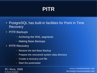 PITR

 ●   PostgreSQL has built-in facilities for Point in Time
     Recovery
 ●   PITR Backups
            –      Archiving the WAL segments
            –      Making Base Backups
 ●   PITR Recovery
            –      Restore the last Base Backup
            –      Prepare the recovered system data directory
            –      Create a recovery.conf file
            –      Start the postmaster

PG West, 2009                                                   www.consistentstate.com
by Kevin Kempter                                             kevink@consistentstate.com
 