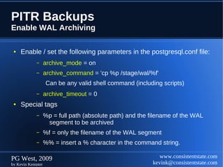 PITR Backups
Enable WAL Archiving

 ●   Enable / set the following parameters in the postgresql.conf file:
            –      archive_mode = on
            –      archive_command = 'cp %p /stage/wal/%f'
                   Can be any valid shell command (including scripts)
            –      archive_timeout = 0
 ●   Special tags
            –      %p = full path (absolute path) and the filename of the WAL
                    segment to be archived
            –      %f = only the filename of the WAL segment
            –      %% = insert a % character in the command string.

PG West, 2009                                                www.consistentstate.com
by Kevin Kempter                                          kevink@consistentstate.com
 