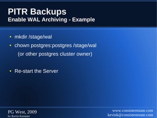 PITR Backups
Enable WAL Archiving - Example

 ●   mkdir /stage/wal
 ●   chown postgres:postgres /stage/wal
       (or other postgres cluster owner)


 ●   Re-start the Server




PG West, 2009                                 www.consistentstate.com
by Kevin Kempter                           kevink@consistentstate.com
 