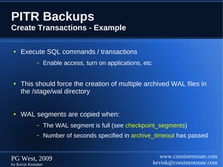 PITR Backups
Create Transactions - Example

 ●   Execute SQL commands / transactions
            –      Enable access, turn on applications, etc


 ●   This should force the creation of multiple archived WAL files in
     the /stage/wal directory


 ●   WAL segments are copied when:
            –      The WAL segment is full (see checkpoint_segments)
            –      Number of seconds specified in archive_timeout has passed


PG West, 2009                                                    www.consistentstate.com
by Kevin Kempter                                              kevink@consistentstate.com
 