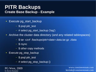 PITR Backups
Create Base Backup - Example

 ●   Execute pg_start_backup
            –      $ psql pitr_test
            –      # select pg_start_backup ('tag')
 ●   Archive the cluster data directory (and any related tablespaces)
            –      $ tar -czvf /backups/pitr/<date>.data.tar.gz ./data
            –      $ rsync
            –      $ other copy methods
 ●   Execute pg_stop_backup
            –      $ psql pitr_test
            –      # select pg_stop_backup ()

PG West, 2009                                                  www.consistentstate.com
by Kevin Kempter                                            kevink@consistentstate.com
 