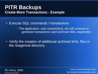 PITR Backups
Create More Transactions - Example

 ●   Execute SQL commands / transactions
            –      The application, user connections, etc will continue to
                     generate transactions (and archived WAL segments)


 ●   Verify the creation of additional archived WAL files in
     the /stage/wal directory




PG West, 2009                                             www.consistentstate.com
by Kevin Kempter                                       kevink@consistentstate.com
 