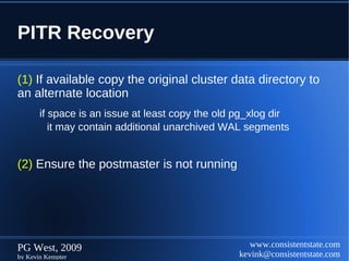 PITR Recovery

(1) If available copy the original cluster data directory to
an alternate location
       if space is an issue at least copy the old pg_xlog dir
          it may contain additional unarchived WAL segments


(2) Ensure the postmaster is not running




PG West, 2009                                        www.consistentstate.com
by Kevin Kempter                                  kevink@consistentstate.com
 