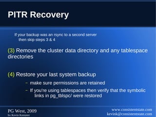 PITR Recovery

    If your backup was an rsync to a second server
       then skip steps 3 & 4

(3) Remove the cluster data directory and any tablespace
directories


(4) Restore your last system backup
            –      make sure permissions are retained
            –      If you're using tablespaces then verify that the symbolic
                      links in pg_tblspc/ were restored


PG West, 2009                                              www.consistentstate.com
by Kevin Kempter                                        kevink@consistentstate.com
 