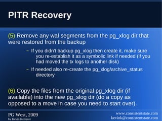 PITR Recovery

(5) Remove any wal segments from the pg_xlog dir that
were restored from the backup
            –      If you didn't backup pg_xlog then create it, make sure
                      you re-establish it as a symbolic link if needed (if you
                      had moved the tx logs to another disk)
            –      If needed also re-create the pg_xlog/archive_status
                      directory


(6) Copy the files from the original pg_xlog dir (if
available) into the new pg_slog dir (do a copy as
opposed to a move in case you need to start over).
PG West, 2009                                                www.consistentstate.com
by Kevin Kempter                                          kevink@consistentstate.com
 