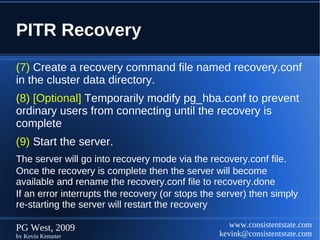 PITR Recovery
(7) Create a recovery command file named recovery.conf
in the cluster data directory.
(8) [Optional] Temporarily modify pg_hba.conf to prevent
ordinary users from connecting until the recovery is
complete
(9) Start the server.
The server will go into recovery mode via the recovery.conf file.
Once the recovery is complete then the server will become
available and rename the recovery.conf file to recovery.done
If an error interrupts the recovery (or stops the server) then simply
re-starting the server will restart the recovery

PG West, 2009                                       www.consistentstate.com
by Kevin Kempter                                 kevink@consistentstate.com
 
