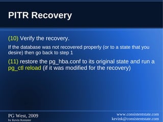 PITR Recovery

(10) Verify the recovery.
If the database was not recovered properly (or to a state that you
desire) then go back to step 1
(11) restore the pg_hba.conf to its original state and run a
pg_ctl reload (if it was modified for the recovery)




PG West, 2009                                      www.consistentstate.com
by Kevin Kempter                                kevink@consistentstate.com
 