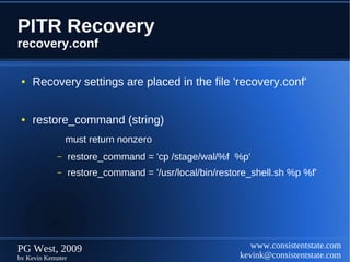 PITR Recovery
recovery.conf

 ●   Recovery settings are placed in the file 'recovery.conf'


 ●   restore_command (string)
                must return nonzero
            –      restore_command = 'cp /stage/wal/%f %p'
            –      restore_command = '/usr/local/bin/restore_shell.sh %p %f'




PG West, 2009                                                www.consistentstate.com
by Kevin Kempter                                          kevink@consistentstate.com
 