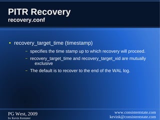 PITR Recovery
recovery.conf


●   recovery_target_time (timestamp)
            –   specifies the time stamp up to which recovery will proceed.
            –   recovery_target_time and recovery_target_xid are mutually
                  exclusive
            –   The default is to recover to the end of the WAL log.




PG West, 2009                                               www.consistentstate.com
by Kevin Kempter                                         kevink@consistentstate.com
 