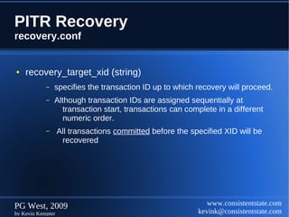 PITR Recovery
recovery.conf


●   recovery_target_xid (string)
            –   specifies the transaction ID up to which recovery will proceed.
            –   Although transaction IDs are assigned sequentially at
                   transaction start, transactions can complete in a different
                   numeric order.
            –      All transactions committed before the specified XID will be
                    recovered




PG West, 2009                                                 www.consistentstate.com
by Kevin Kempter                                           kevink@consistentstate.com
 