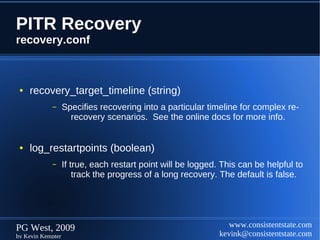 PITR Recovery
recovery.conf



 ●   recovery_target_timeline (string)
            –      Specifies recovering into a particular timeline for complex re-
                     recovery scenarios. See the online docs for more info.


 ●   log_restartpoints (boolean)
            –      If true, each restart point will be logged. This can be helpful to
                       track the progress of a long recovery. The default is false.




PG West, 2009                                                    www.consistentstate.com
by Kevin Kempter                                              kevink@consistentstate.com
 