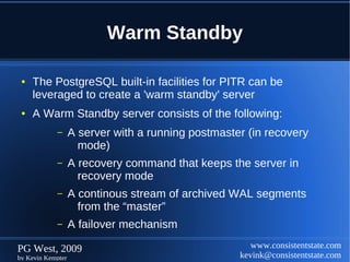 Warm Standby

 ●   The PostgreSQL built-in facilities for PITR can be
     leveraged to create a 'warm standby' server
 ●   A Warm Standby server consists of the following:
            –      A server with a running postmaster (in recovery
                     mode)
            –      A recovery command that keeps the server in
                     recovery mode
            –      A continous stream of archived WAL segments
                     from the “master”
            –      A failover mechanism

PG West, 2009                                          www.consistentstate.com
by Kevin Kempter                                    kevink@consistentstate.com
 