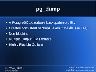 pg_dump

 ●   A PostgreSQL database backup/dump utility
 ●   Creates consistent backups (even if the db is in use)
 ●   Non-blocking
 ●   Multiple Output File Formats
 ●   Highly Flexible Options




PG West, 2009                                 www.consistentstate.com
by Kevin Kempter                           kevink@consistentstate.com
 