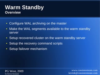 Warm Standby
Overview

 ●   Configure WAL archiving on the master
 ●   Make the WAL segments available to the warm standby
     server
 ●   Setup recovered cluster on the warm standby server
 ●   Setup the recovery command scripts
 ●   Setup failover mechanism




PG West, 2009                                   www.consistentstate.com
by Kevin Kempter                             kevink@consistentstate.com
 