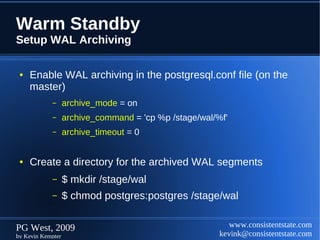 Warm Standby
Setup WAL Archiving

 ●   Enable WAL archiving in the postgresql.conf file (on the
     master)
            –      archive_mode = on
            –      archive_command = 'cp %p /stage/wal/%f'
            –      archive_timeout = 0


 ●   Create a directory for the archived WAL segments
            –      $ mkdir /stage/wal
            –      $ chmod postgres:postgres /stage/wal


PG West, 2009                                              www.consistentstate.com
by Kevin Kempter                                        kevink@consistentstate.com
 