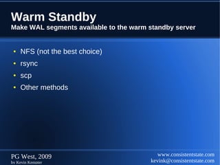 Warm Standby
Make WAL segments available to the warm standby server


 ●   NFS (not the best choice)
 ●   rsync
 ●   scp
 ●   Other methods




PG West, 2009                              www.consistentstate.com
by Kevin Kempter                        kevink@consistentstate.com
 