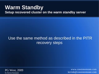 Warm Standby
Setup recovered cluster on the warm standby server




   Use the same method as described in the PITR
                 recovery steps




PG West, 2009                            www.consistentstate.com
by Kevin Kempter                      kevink@consistentstate.com
 