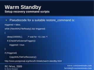 Warm Standby
Setup recovery command scripts

    ●     Pseudocode for a suitable restore_command is:
triggered = false;
while (!NextWALFileReady() && !triggered)
{
        sleep(100000L);       /* wait for ~0.1 sec */
        if (CheckForExternalTrigger())
          triggered = true;
}
if (!triggered)
          CopyWALFileForRecovery();
http://www.postgresql.org/docs/8.3/static/warm-standby.html

PG West, 2009                                                    www.consistentstate.com
by Kevin Kempter                                              kevink@consistentstate.com
 