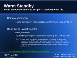 Warm Standby
Setup recovery command scripts – recovery.conf file


 ●   Using a shell script
            –      restore_command = '/home/postgres/wst/bin/shell_script.sh %p %f'


 ●   Using the pg_standby contrib
            –      restore_command =
                   pg_standby [options] archivelocation %f %p %r [RESTARTWALFILE]
                   %r = “The size of the WAL archive can be minimized by using the %r option of the
                           restore_command. This option specifies the last archive file name that needs
                           to be kept to allow the recovery to restart correctly. This can be used to truncate
                           the archive once files are no longer required, if the archive is writable from the
                          standby server.” **


     ** http://www.postgresql.org/docs/8.3/static/warm-standby.html

PG West, 2009                                                                       www.consistentstate.com
by Kevin Kempter                                                                 kevink@consistentstate.com
 